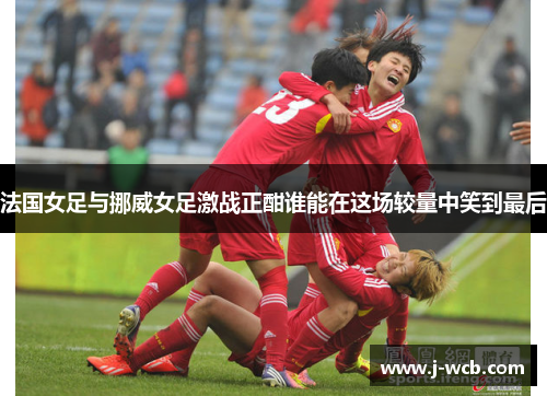 法国女足与挪威女足激战正酣谁能在这场较量中笑到最后