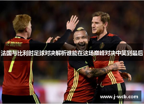 法国与比利时足球对决解析谁能在这场巅峰对决中笑到最后