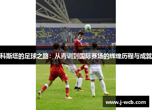科斯塔的足球之路：从青训到国际赛场的辉煌历程与成就