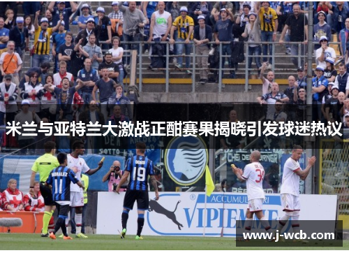 米兰与亚特兰大激战正酣赛果揭晓引发球迷热议